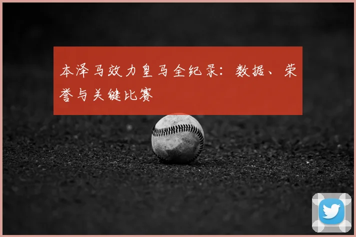 本泽马效力皇马全纪录：数据、荣誉与关键比赛