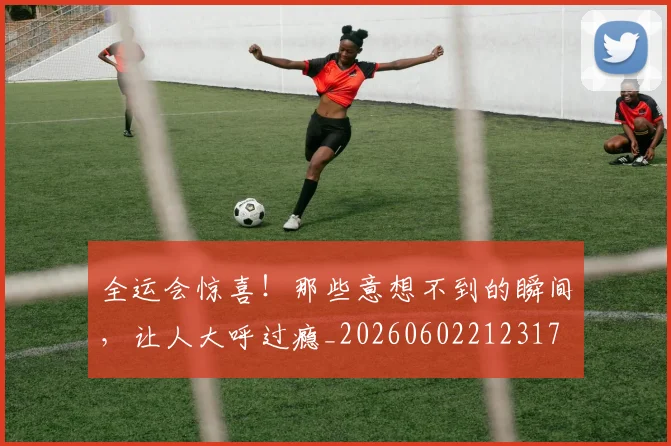 全运会惊喜！那些意想不到的瞬间，让人大呼过瘾_20260602212317
