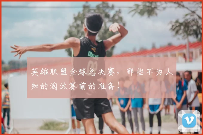 英雄联盟全球总决赛，那些不为人知的淘汰赛前的准备！