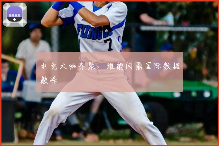 电竞大咖齐聚,谁能问鼎国际数据巅峰