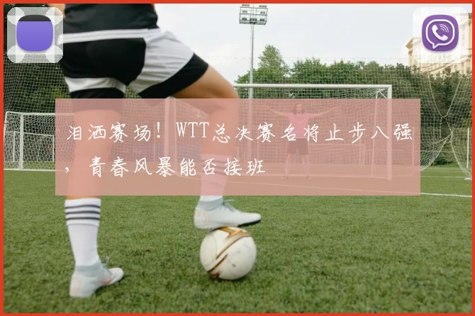 泪洒赛场！WTT总决赛名将止步八强，青春风暴能否接班