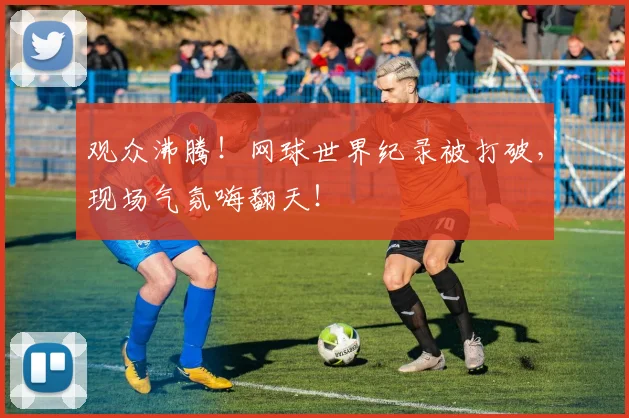 观众沸腾！网球世界纪录被打破，现场气氛嗨翻天！
