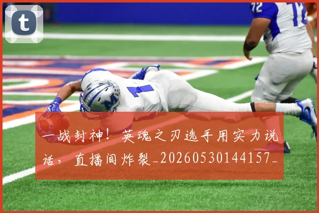 一战封神！英魂之刃选手用实力说话，直播间炸裂_20260530144157_20260702173636