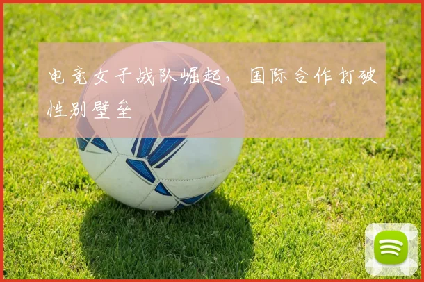 电竞女子战队崛起，国际合作打破性别壁垒