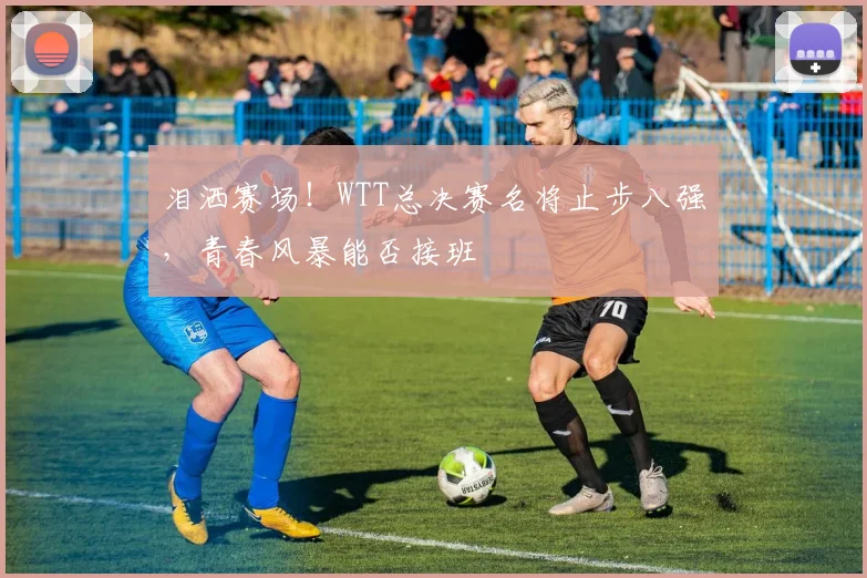 泪洒赛场！WTT总决赛名将止步八强，青春风暴能否接班