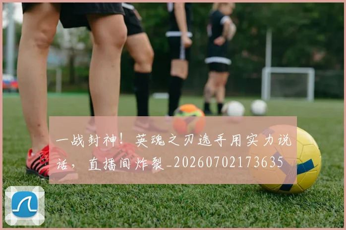一战封神！英魂之刃选手用实力说话，直播间炸裂_20260702173635